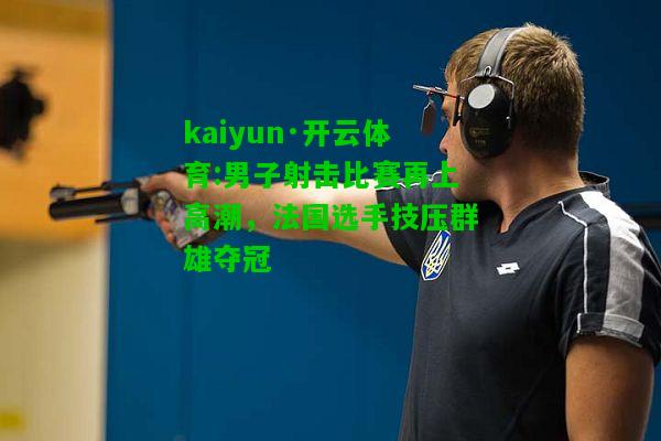 kaiyun·开云体育:男子射击比赛再上高潮，法国选手技压群雄夺冠