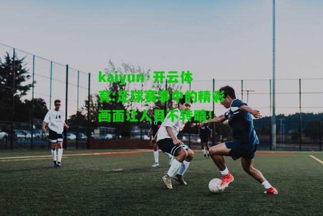 kaiyun·开云体育:足球赛事中的精彩画面让人目不转睛！