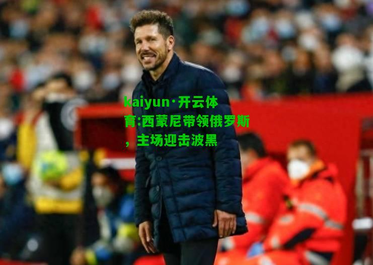 kaiyun·开云体育:西蒙尼带领俄罗斯，主场迎击波黑