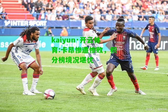 kaiyun·开云体育:卡昂惨遭惨败，积分榜境况堪忧