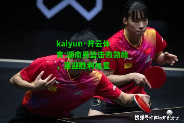 kaiyun·开云体育:湖南男篮击败劲敌，喜迎胜利加冕