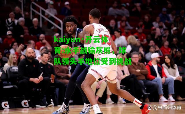 kaiyun·开云体育:水手战输灰熊，球队领头羊地位受到挑战