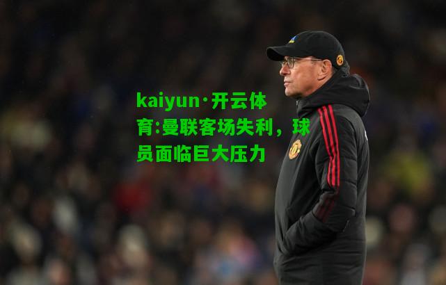 kaiyun·开云体育:曼联客场失利，球员面临巨大压力