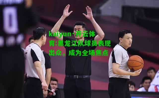 kaiyun·开云体育:黑龙江队球员表现出众，成为全场焦点