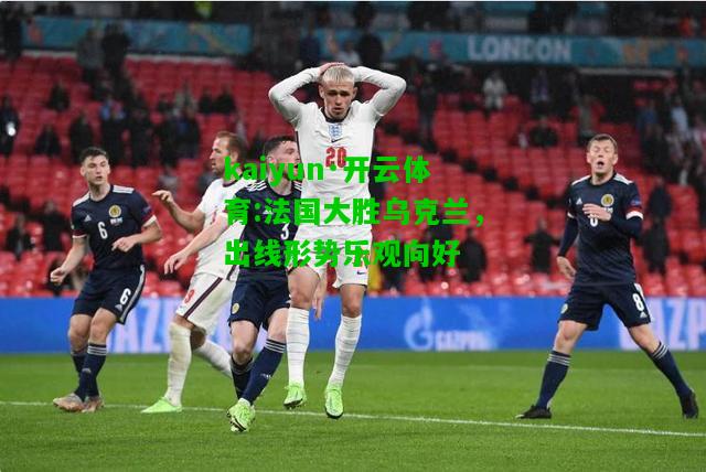 kaiyun·开云体育:法国大胜乌克兰，出线形势乐观向好